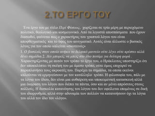 Ένα έργο του με τίτλο Περί Φύσεως, χωρίζεται σε τρία μέρη με περιεχόμενο
πολιτικό, θεολογικό και κοσμογονικό. Από τα λιγοστά αποσπάσματα που έχουν
διασωθεί, φαίνεται πως ο χαρακτήρας του γραπτού λόγου του είναι
αποφθεγματικός και το ύφος του αινιγματικό. Αυτός είναι άλλωστε ο βασικός
λόγος για τον οποίο καλείται «σκοτεινός»
1. Ο βασιλιάς στον οποίο ανήκει το δελφικό μαντείο ούτε λέγει ούτε κρύπτει αλλά
δίνει σημάδια.2. Δεν μπορείς να μπεις στο ίδιο ποτάμι για δεύτερη φορά .
Χαρακτηρίζοντας με αυτόν τον τρόπο το έργο του, ο Ηράκλειτος υποστηρίζει ότι
δεν αποκαλύπτει τη σκέψη του με άμεσο τρόπο, ούτε όμως επιχειρεί να
παραπλανήσει τους ακροατές του. Παρέχει τα σημάδια, τα οποία εκείνοι
καλούνται να ερμηνεύσουν με τον κατάλληλο τρόπο. Η φιλοσοφία του, πάλι με
τα λόγια του ίδιου, δεν είναι μια αυθαίρετη και υποκειμενική κατασκευή αλλά
μια έκφραση του λόγου που διέπει τα πάντα, όσο και αν μένει απρόσιτος στους
πολλούς. Η δυσκολία κατανόησης του λόγου του δεν οφείλεται επομένως σε δική
του ιδιορρυθμία, αλλά στην αδυναμία των πολλών να κατανοήσουν όχι τα λόγια
του αλλά τον ίδιο τον «λόγο».
 