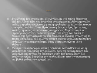  Στις ρήσεις του αναφέρεται ο «Λόγος», πχ «τα πάντα διέπονται
από τον Λόγο» κάτι που έχει γίνει αντικείμενο πολλών ερμηνειών
καθώς ο η φιλοσοφική σκέψη και η ορολογία της ήταν τότε ακόμα
στα πρώτα στάδια.. Στον Ηράκλειτο η έννοια λόγος έχει επίσης
πολλές σημασίες και εννοιακές αποχρώσεις. Σημαίνει ομιλία
(προφορικός λόγος), αλλά και ρυθμιστική αρχή που διέπει το
σύνολο της πραγματικότητας και συνδέει με σχέσεις αναλογίας τα
πάντα. Επομένως, εδώ ο λόγος είναι η αιώνια καθολική σχέση που
ρυθμίζει την πραγματικότητα, όπως αυτή εκφράζεται με τη
γλώσσα .
 Μέλημα του φιλόσοφου είναι η αφύπνιση των ανθρώπων και η
καθοδήγησή τους προς την ομολογία, προς τη λογική σκέψη που
καθορίζει και συνδέει τη βαθύτερη φύση των πραγμάτων. Με
αυτόν τον τρόπο διακρίνει την «πολυμάθεια» από την ουσιαστική
και βαθιά γνώση των πραγμάτων.
 