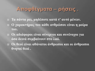 Τα πάντα ρει, μηδέποτε κατά τ' αυτό μένειν.
 Ο χαρακτήρας του κάθε ανθρώπου είναι η μοίρα
του.
 Οι αδιάφοροι είναι σύνεργοι και συνένοχοι για
όσα δεινά συμβαίνουν στο λαό.
 Οι θεοί είναι αθάνατοι άνθρωποι και οι άνθρωποι
θνητοί θεοί .
 