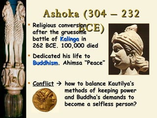 Ashoka (304 – 232 BCE) Religious conversion    after the gruesome   battle of  Kalinga  in    262 BCE. 100,000 died Dedicated his life to    Buddhism . Ahimsa “Peace” Conflict     how to balance Kautilya’s   methods of keeping power   and Buddha’s demands to   become a selfless person? 