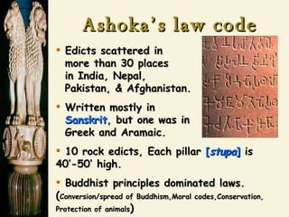 Ashoka’s law code Edicts scattered in   more than 30 places   in India, Nepal,   Pakistan, & Afghanistan. Written mostly in   Sanskrit , but one was in    Greek and Aramaic. 10 rock edicts, Each pillar  [ stupa ]  is 40’-50’ high. Buddhist principles dominated laws. ( Conversion/spread of Buddhism,Moral codes,Conservation, Protection of animals ) 