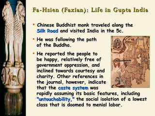 Fa-Hsien (Faxian): Life in Gupta India Chinese Buddhist monk traveled along the    Silk Road  and visited India in the 5c. He was following the path   of the Buddha. He reported the people to    be happy, relatively free of    government oppression, and    inclined towards courtesy and    charity. Other references in    the journal, however, indicate    that the  caste system  was    rapidly assuming its basic features, including   "untouchability,"  the social isolation of a lowest   class that is doomed to menial labor.   