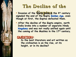 The Decline of the Guptas Invasion of the White Huns in the 4 th  century signaled the end of the Gupta  Golden Age , even though at first, the Guptas defeated them. After the decline of the Gupta empire, north   India broke into a number of separate Hindu   kingdoms  and was not really unified again until   the coming of the Muslims in the 17 th  century.   QUESTION :   Is the best literature and art written as   the civilization is on the rise, at its   height, or in its decline? 