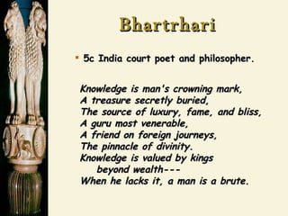 Bhartrhari 5c India court poet and philosopher. Knowledge is man's crowning mark, A treasure secretly buried, The source of luxury, fame, and bliss, A guru most venerable, A friend on foreign journeys, The pinnacle of divinity. Knowledge is valued by kings    beyond wealth--- When he lacks it, a man is a brute.   