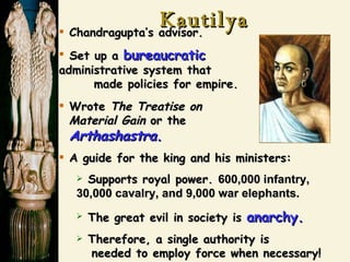 Kautilya Chandragupta’s advisor. Set up a  bureaucratic   administrative system that  made policies for empire. Wrote  The Treatise on   Material Gain  or the   Arthashastra . A guide for the king and his ministers: Supports royal power.  600,000 infantry, 30,000 cavalry, and 9,000 war elephants.   The great evil in society is  anarchy. Therefore, a single authority is    needed to employ force when necessary! 