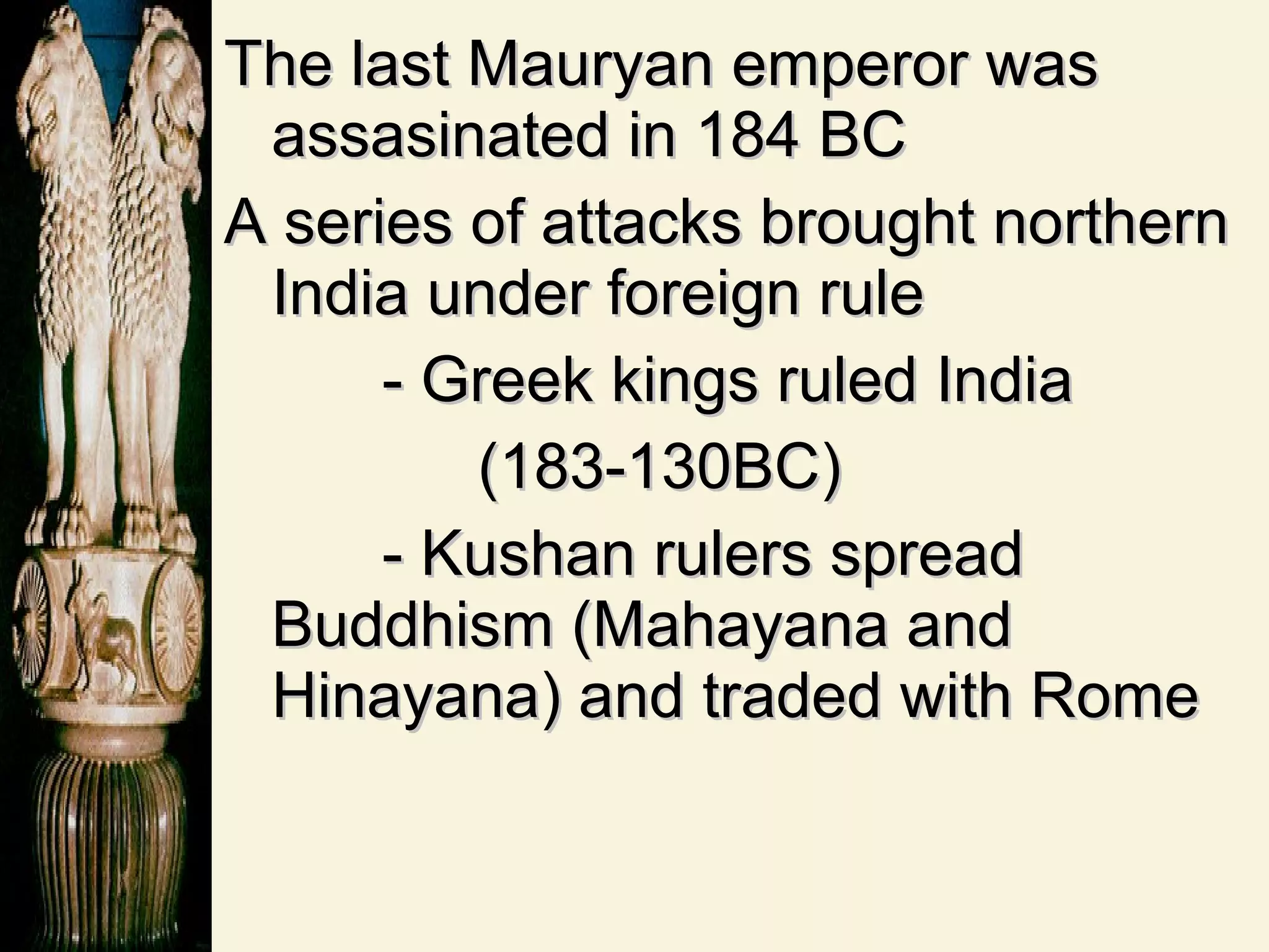 The last Mauryan emperor was assasinated in 184 BC A series of attacks brought northern India under foreign rule - Greek kings ruled India  (183-130BC) - Kushan rulers spread Buddhism (Mahayana and Hinayana) and traded with Rome 