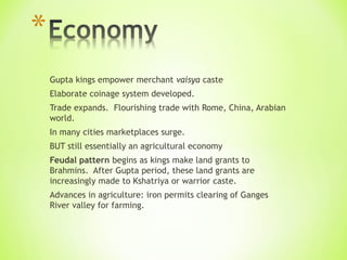 Gupta kings empower merchant vaisya caste
Elaborate coinage system developed.
Trade expands. Flourishing trade with Rome, China, Arabian
world.
In many cities marketplaces surge.
BUT still essentially an agricultural economy
Feudal pattern begins as kings make land grants to
Brahmins. After Gupta period, these land grants are
increasingly made to Kshatriya or warrior caste.
Advances in agriculture: iron permits clearing of Ganges
River valley for farming.
 