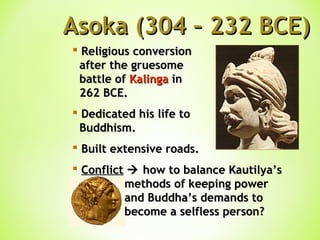 Asoka (304 – 232 BCE)Asoka (304 – 232 BCE)
 Religious conversionReligious conversion
after the gruesomeafter the gruesome
battle ofbattle of KalingaKalinga inin
262 BCE.262 BCE.
 Dedicated his life toDedicated his life to
Buddhism.Buddhism.
 Built extensive roads.Built extensive roads.
 ConflictConflict  how to balance Kautilya’show to balance Kautilya’s
methods of keeping powermethods of keeping power
and Buddha’s demands toand Buddha’s demands to
become a selfless person?become a selfless person?
 