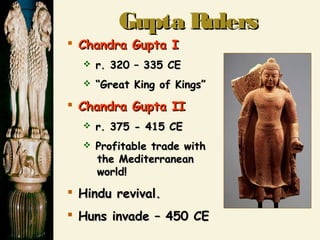 Gupta RulersGupta Rulers
 Chandra GuptaChandra Gupta II
 r. 320 – 335 CEr. 320 – 335 CE
 ““Great King of Kings”Great King of Kings”
 Chandra Gupta IIChandra Gupta II
 r. 375 - 415 CEr. 375 - 415 CE
 Profitable trade withProfitable trade with
the Mediterraneanthe Mediterranean
world!world!
 Hindu revival.Hindu revival.
 Huns invade – 450 CEHuns invade – 450 CE
 