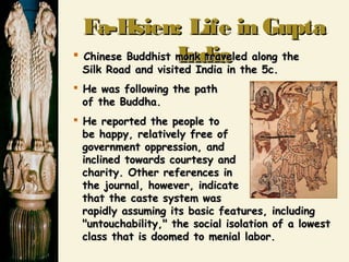 Fa-Hsien: Life in GuptaFa-Hsien: Life in Gupta
IndiaIndia Chinese Buddhist monk traveled along theChinese Buddhist monk traveled along the
Silk Road and visited India in the 5c.Silk Road and visited India in the 5c.
 He was following the pathHe was following the path
of the Buddha.of the Buddha.
 He reported the people toHe reported the people to
be happy, relatively free ofbe happy, relatively free of
government oppression, andgovernment oppression, and
inclined towards courtesy andinclined towards courtesy and
charity. Other references incharity. Other references in
the journal, however, indicatethe journal, however, indicate
that the caste system wasthat the caste system was
rapidly assuming its basic features, includingrapidly assuming its basic features, including
"untouchability," the social isolation of a lowest"untouchability," the social isolation of a lowest
class that is doomed to menial labor.class that is doomed to menial labor.
 