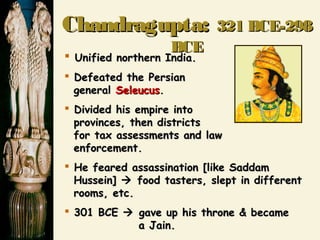 ChandraguptaChandragupta:: 321 BCE-298321 BCE-298
BCEBCE
 Unified northern India.Unified northern India.
 Defeated the PersianDefeated the Persian
generalgeneral SeleucusSeleucus..
 Divided his empire intoDivided his empire into
provinces, then districtsprovinces, then districts
for tax assessments and lawfor tax assessments and law
enforcement.enforcement.
 He feared assassination [like SaddamHe feared assassination [like Saddam
Hussein]Hussein]  food tasters, slept in differentfood tasters, slept in different
rooms, etc.rooms, etc.
 301 BCE301 BCE  gave up his throne & becamegave up his throne & became
a Jain.a Jain.
 