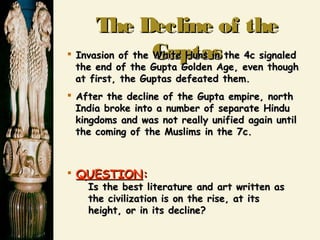 The Decline of theThe Decline of the
GuptasGuptas Invasion of the White Huns in the 4c signaledInvasion of the White Huns in the 4c signaled
the end of the Gupta Golden Age, even thoughthe end of the Gupta Golden Age, even though
at first, the Guptas defeated them.at first, the Guptas defeated them.
 After the decline of the Gupta empire, northAfter the decline of the Gupta empire, north
India broke into a number of separate HinduIndia broke into a number of separate Hindu
kingdoms and was not really unified again untilkingdoms and was not really unified again until
the coming of the Muslims in the 7c.the coming of the Muslims in the 7c.
 QUESTIONQUESTION::
Is the best literature and art written asIs the best literature and art written as
the civilization is on the rise, at itsthe civilization is on the rise, at its
height, or in its decline?height, or in its decline?
 
