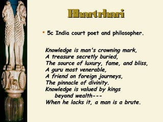 BhartrhariBhartrhari
 5c India court poet and philosopher.5c India court poet and philosopher.
Knowledge is man's crowning mark,Knowledge is man's crowning mark,
A treasure secretly buried,A treasure secretly buried,
The source of luxury, fame, and bliss,The source of luxury, fame, and bliss,
A guru most venerable,A guru most venerable,
A friend on foreign journeys,A friend on foreign journeys,
The pinnacle of divinity.The pinnacle of divinity.
Knowledge is valued by kingsKnowledge is valued by kings
beyond wealth---beyond wealth---
When he lacks it, a man is a brute.When he lacks it, a man is a brute.
 