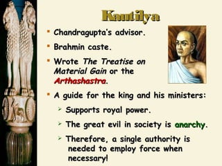 KautilyaKautilya
 Chandragupta’s advisor.Chandragupta’s advisor.
 Brahmin caste.Brahmin caste.
 WroteWrote The Treatise onThe Treatise on
Material GainMaterial Gain or theor the
ArthashastraArthashastra..
 A guide for the king and his ministers:A guide for the king and his ministers:
 Supports royal power.Supports royal power.
 The great evil in society isThe great evil in society is anarchyanarchy..
 Therefore, a single authority isTherefore, a single authority is
needed to employ force whenneeded to employ force when
necessary!necessary!
 