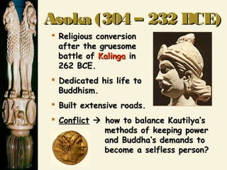 Asoka (304 – 232 BCE)Asoka (304 – 232 BCE)
 Religious conversionReligious conversion
after the gruesomeafter the gruesome
battle ofbattle of KalingaKalinga inin
262 BCE.262 BCE.
 Dedicated his life toDedicated his life to
Buddhism.Buddhism.
 Built extensive roads.Built extensive roads.
 ConflictConflict  how to balance Kautilya’show to balance Kautilya’s
methods of keeping powermethods of keeping power
and Buddha’s demands toand Buddha’s demands to
become a selfless person?become a selfless person?
 