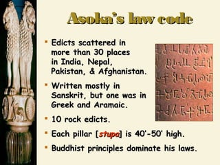 Asoka’s law codeAsoka’s law code
 Edicts scattered inEdicts scattered in
more than 30 placesmore than 30 places
in India, Nepal,in India, Nepal,
Pakistan, & Afghanistan.Pakistan, & Afghanistan.
 Written mostly inWritten mostly in
Sanskrit, but one was inSanskrit, but one was in
Greek and Aramaic.Greek and Aramaic.
 10 rock edicts.10 rock edicts.
 Each pillar [Each pillar [stupastupa] is 40’-50’ high.] is 40’-50’ high.
 Buddhist principles dominate his laws.Buddhist principles dominate his laws.
 