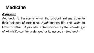 Medicine 
Ayurveda 
Ayurveda is the name which the ancient Indians gave to 
their science of medicine. Ayuh means life and veda to 
know or attain. Ayurveda is the science by the knowledge 
of which life can be prolonged or its nature understood. 
 