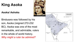 King Asoka 
Asoka/ Ashoka 
Bindusara was followed by his 
son, Asoka (reigned 272-232 
BC). Asoka was one of the most 
remarkable, and admirable, rulers 
in the whole of world history. 
Why might a ruler be admired? 
 
