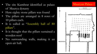• The site Kumhrar identified as palace
of Maurya dynasty
• Here eighty stone pillars was found
• The pillars are arranged in 8 rows of
10 pillars each.
• It is called as “Assembly hall of 80
pillars”.
• It is thought that the pillars sustained a
wooden roof
• No surrounding walls, making it an
open-air hall.
Mauryan Palace ?
 