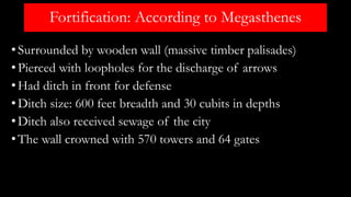 Fortification: According to Megasthenes
•Surrounded by wooden wall (massive timber palisades)
•Pierced with loopholes for the discharge of arrows
•Had ditch in front for defense
•Ditch size: 600 feet breadth and 30 cubits in depths
•Ditch also received sewage of the city
•The wall crowned with 570 towers and 64 gates
 