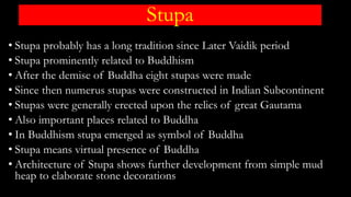 Stupa
• Stupa probably has a long tradition since Later Vaidik period
• Stupa prominently related to Buddhism
• After the demise of Buddha eight stupas were made
• Since then numerus stupas were constructed in Indian Subcontinent
• Stupas were generally erected upon the relics of great Gautama
• Also important places related to Buddha
• In Buddhism stupa emerged as symbol of Buddha
• Stupa means virtual presence of Buddha
• Architecture of Stupa shows further development from simple mud
heap to elaborate stone decorations
 