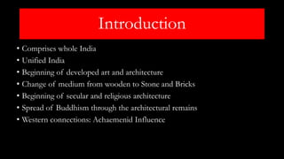 Introduction
• Comprises whole India
• Unified India
• Beginning of developed art and architecture
• Change of medium from wooden to Stone and Bricks
• Beginning of secular and religious architecture
• Spread of Buddhism through the architectural remains
• Western connections: Achaemenid Influence
 