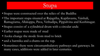 Stupa
• Stupas were constructed over the relics of the Buddha
• The important stupa situated at Rajagriha, Kapilavastu, Vaishali,
Ramagrama, Allakappa, Pava, Vethadipa, Pippalvina and Kushinagar.
• Stupas consist of a cylindrical drum with a circular anda
• Earlier stupas were made of mud
• Asoka change the mode from mud to brick
• and a harmika and a chatra on the top.
• Sometimes there were circumambulatory pathways and gateways. In
many cases, additions were added in later centuries.
 