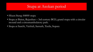 Stupa at Asokan period
• Hiuen Steng: 84000 stupa
• Stupa at Bairat, Rajasthan – 3rd century BCE; grand stupa with a circular
mound and a circumambulatory path.
• Stupa at Sanchi, Vaishali, Sarnath, Taxila, Sopara
 