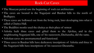 Rock-Cut Caves
• The Mauryan period saw the beginning of rock cut architecture
• The caves are located in the Nagarjuni and Barabar hills to the north of
Bodhgaya.
• These caves are hollowed out from the living rock, later developing into what is
called a Chaitya Hall.
• The Buddhist monks used the chaitya as their place of retreat
• Ashoka built three caves and gifted them to the Ajivikas, and in the
neighbouring Nagarjuni hills, one of his successors, Dasharatha, did the same.
• Ashokan caves are unornamented and functional.
• Three caves in Barabar hills have dedicatory inscriptions of Ashoka and three in
the Nagarjuni hills have inscriptions of his successor Dasaratha.
 