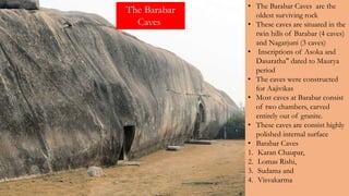 • The Barabar Caves are the
oldest surviving rock
• These caves are situated in the
twin hills of Barabar (4 caves)
and Nagarjuni (3 caves)
• Inscriptions of Asoka and
Dasaratha" dated to Maurya
period
• The caves were constructed
for Aajivikas
• Most caves at Barabar consist
of two chambers, carved
entirely out of granite.
• These caves are consist highly
polished internal surface
• Barabar Caves
1. Karan Chaupar,
2. Lomas Rishi,
3. Sudama and
4. Visvakarma
The Barabar
Caves
 