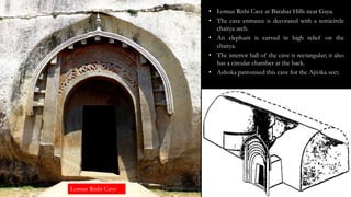 Lomas Rishi Cave
• Lomus Rishi Cave at Barabar Hills near Gaya.
• The cave entrance is decorated with a semicircle
chaitya arch.
• An elephant is carved in high relief on the
chaitya.
• The interior hall of the cave is rectangular; it also
has a circular chamber at the back.
• Ashoka patronised this cave for the Ajivika sect.
 