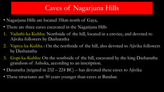 Caves of Nagarjuna Hills
• Nagarjuna Hills are located 35km north of Gaya,
• There are three caves excavated in the Nagarjuna Hills
1. Vadathi-ka-Kubha: Northside of the hill, located in a crevice, and devoted to
Ajivika followers by Dasharatha
2. Vapiya-ka-Kubha : On the northside of the hill, also devoted to Ajivika followers
by Dasharatha
3. Gopi-ka-Kubha: On the southside of the hill, excavated by the king Dasharatha
grandson of Ashoka, according to an inscription.
• Dasaratha (reigned in 232 – 224 BC) – has devoted these caves to Ajivika
• These structures are 50 years younger than caves at Barabar.
 
