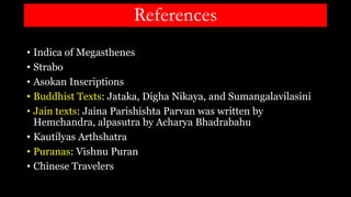 References
• Indica of Megasthenes
• Strabo
• Asokan Inscriptions
• Buddhist Texts: Jataka, Digha Nikaya, and Sumangalavilasini
• Jain texts: Jaina Parishishta Parvan was written by
Hemchandra, alpasutra by Acharya Bhadrabahu
• Kautilyas Arthshatra
• Puranas: Vishnu Puran
• Chinese Travelers
 