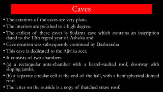Caves
• The exteriors of the caves are very plain.
• The interiors are polished to a high degree.
• The earliest of these caves is Sudama cave which contains an inscription
dated to the 12th regnal year of Ashoka and
• Cave creation was subsequently continued by Dashrataha
• This cave is dedicated to the Ajivika sect.
• It consists of two chambers:
• (a) a rectangular ante-chamber with a barrel-vaulted roof, doorway with
sloping jambs,
• (b) a separate circular cell at the end of the hall, with a hemispherical domed
roof.
• The latter on the outside is a copy of thatched straw roof.
 