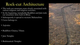 Rock-cut Architecture
• The rock-cut structures were closely associated with
various religions and religious activities.
• In the beginning, remarkable Buddhist and Jain rock-
cut structures were built in Bihar.
• Subsequently it spread to western Maharashtra.
• Caves belongs to
• Aajivaka:
• Buddhist: Chaitya, Vihara
• Jain: Temples
• Brahmanical: Temples
 