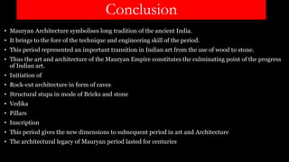 Conclusion
• Mauryan Architecture symbolises long tradition of the ancient India.
• It brings to the fore of the technique and engineering skill of the period.
• This period represented an important transition in Indian art from the use of wood to stone.
• Thus the art and architecture of the Mauryan Empire constitutes the culminating point of the progress
of Indian art.
• Initiation of
• Rock-cut architecture in form of caves
• Structural stupa in mode of Bricks and stone
• Vedika
• Pillars
• Inscription
• This period gives the new dimensions to subsequent period in art and Architecture
• The architectural legacy of Mauryan period lasted for centuries
 