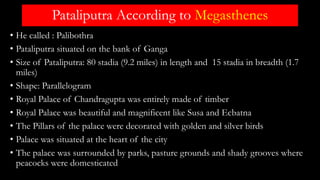 Pataliputra According to Megasthenes
• He called : Palibothra
• Pataliputra situated on the bank of Ganga
• Size of Pataliputra: 80 stadia (9.2 miles) in length and 15 stadia in breadth (1.7
miles)
• Shape: Parallelogram
• Royal Palace of Chandragupta was entirely made of timber
• Royal Palace was beautiful and magnificent like Susa and Ecbatna
• The Pillars of the palace were decorated with golden and silver birds
• Palace was situated at the heart of the city
• The palace was surrounded by parks, pasture grounds and shady grooves where
peacocks were domesticated
 