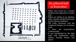 • Pillars once stood on a wooden
platform and supported a wooden
roof.
• Pillars are similar to an Ashokan
pillar, smooth, polished and made
of grey Chunar sandstone.
• The walls, doorways, and the
sculptured designs are no human
work.
• It show the extraordinary
craftsmanship
• It was surrounded by the high
walls with battlements, water
ditches, bearing lotuses and
plants.
80 pillared hall
at Kumrahar
 