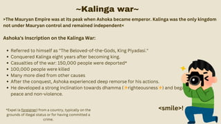 >The Mauryan Empire was at its peak when Ashoka became emperor. Kalinga was the only kingdom
not under Mauryan control and remained independent<
Ashoka's Inscription on the Kalinga War:
Referred to himself as "The Beloved-of-the-Gods, King Piyadasi."
Conquered Kalinga eight years after becoming king.
Casualties of the war: 150,000 people were deported*
100,000 people were killed
Many more died from other causes
After the conquest, Ashoka experienced deep remorse for his actions.
He developed a strong inclination towards dhamma (✨righteousness✨) and began to promote
peace and non-violence.
~Kalinga war~
<smile>!
*Expel (a foreigner) from a country, typically on the
grounds of illegal status or for having committed a
crime.
 