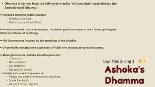 Dhamma is derived from the Pali word meaning 'religious duty', equivalent to the
Sanskrit word 'dharma'.
>>Ashoka's dhamma did not involve:
Worship of a God
Performance of sacrifices
>>Ashoka believed that as an emperor, he should guide his subjects like a father guiding his
children with moral teachings.
>>His dhamma was inspired by the teachings of the Buddha.
>>Dhamma Mahamatta were appointed officials who traveled to spread dhamma.
>>Through dhamma, Ashoka aimed to promote:
Tolerance
Non-violence
Co-existence
Respect for elders
>>Ashoka instructed his people to:
Follow the path of ahimsa (non-violence)
Speak the truth
Respect other religions
Ashoka’s
Dhamma
boy- this is long :[ 🥲✨
 