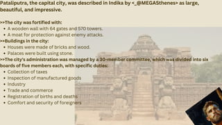 Pataliputra, the capital city, was described in Indika by <_@MEGASthenes> as large,
beautiful, and impressive.
>>The city was fortified with:
A wooden wall with 64 gates and 570 towers.
A moat for protection against enemy attacks.
>>Buildings in the city:
Houses were made of bricks and wood.
Palaces were built using stone.
>>The city's administration was managed by a 30-member committee, which was divided into six
boards of five members each, with specific duties:
Collection of taxes
Inspection of manufactured goods
Industry
Trade and commerce
Registration of births and deaths
Comfort and security of foreigners
 