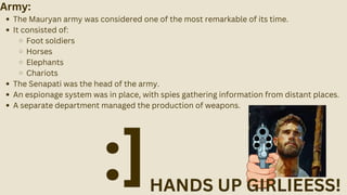 Army:
The Mauryan army was considered one of the most remarkable of its time.
It consisted of:
Foot soldiers
Horses
Elephants
Chariots
The Senapati was the head of the army.
An espionage system was in place, with spies gathering information from distant places.
A separate department managed the production of weapons.
HANDS UP GIRLIEESS!
:]
 