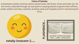 Coins of Ashoka
Arthashastra clearly mentions about several taxes, like forest, mines and water tax. All
the money collected through tax was spent on paying salaries to government officers,
public welfare activities, charities, building roads and hospitals and for maintaining the
army
FLASHBACK...
totally innocent :].....
 