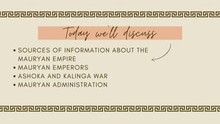Today we'll discuss
SOURCES OF INFORMATION ABOUT THE
MAURYAN EMPIRE
MAURYAN EMPERORS
ASHOKA AND KALINGA WAR
MAURYAN ADMINISTRATION
 
