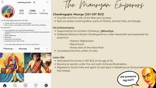 CHANDRAguptaFANS
Chandragupta Maurya (321-297 BCE)
Founder and first ruler of the Mauryan Dynasty.
Built an empire covering Bihar, parts of Odisha, central India, and Bengal.
His Achievements:
Supported by his minister Chanakya (_@Kautilya).
Defeated Seleucus Nicator (Greek governor under Alexander) and expanded his
empire to:
>Eastern Afghanistan
>Baluchistan
>Areas west of the Indus River
Considered the first unifier of India.
Later Life:
Abdicated the throne in 297 BCE at the age of 42.
Became an ascetic under the Jain saint Acharya Bhadrabahu.
Migrated to South India and spent his last days in Sallekhana at Shravanabelagola
(Karnataka).
The Mauryan Emperors
did someone
tag me??
 