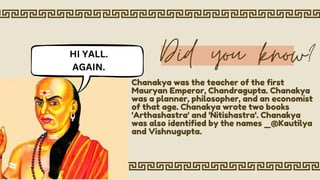 Did you know?
Chanakya was the teacher of the first
Mauryan Emperor, Chandragupta. Chanakya
was a planner, philosopher, and an economist
of that age. Chanakya wrote two books
'Arthashastra' and 'Nitishastra'. Chanakya
was also identified by the names _@Kautilya
and Vishnugupta.
HI YALL.
AGAIN.
 