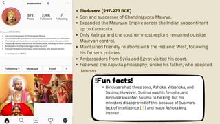 binduSAARRAA
Bindusara (297-273 BCE)
Son and successor of Chandragupta Maurya.
Expanded the Mauryan Empire across the Indian subcontinent
up to Karnataka.
Only Kalinga and the southernmost regions remained outside
Mauryan control.
Maintained friendly relations with the Hellenic West, following
his father’s policies.
Ambassadors from Syria and Egypt visited his court.
Followed the Aajivika philosophy, unlike his father, who adopted
Jainism.
!Fun facts!
Bindusara had three sons, Ashoka, Vitashoka, and
Susima; However, Susima was his favorite, and
Bindusara wanted Susima to be king, but his
ministers disapproved of this because of Susima’s
lack of intelligence [👌] and made Ashoka king
instead .
 