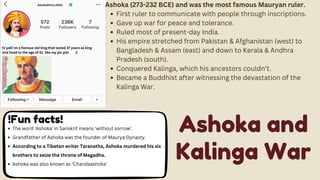 AshokaRUULLEESS Ashoka (273-232 BCE) and was the most famous Mauryan ruler.
First ruler to communicate with people through inscriptions.
Gave up war for peace and tolerance.
Ruled most of present-day India.
His empire stretched from Pakistan & Afghanistan (west) to
Bangladesh & Assam (east) and down to Kerala & Andhra
Pradesh (south).
Conquered Kalinga, which his ancestors couldn’t.
Became a Buddhist after witnessing the devastation of the
Kalinga War.
hi yall! im a famous old king that lasted 37 years as king
and lived to the age of 51. like my pic pls! :]
!Fun facts!
The word 'Ashoka' in Sanskrit means 'without sorrow'.
Grandfather of Ashoka was the founder of Maurya Dynasty.
According to a Tibetan writer Taranatha, Ashoka murdered his six
brothers to seize the throne of Magadha.
Ashoka was also known as 'Chandaashoka'.
Ashoka and
Kalinga War
 