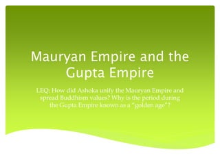 Mauryan Empire and the
Gupta Empire
LEQ: How did Ashoka unify the Mauryan Empire and
spread Buddhism values? Why is the period during
the Gupta Empire known as a “golden age”?

 