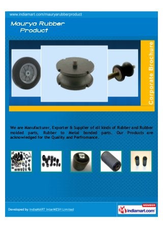 We are Manufacturer, Exporter & Supplier of all kinds of Rubber and Rubber
molded parts, Rubber to Metal bonded parts. Our Products are
acknowledged for the Quality and Perfromance.

 
